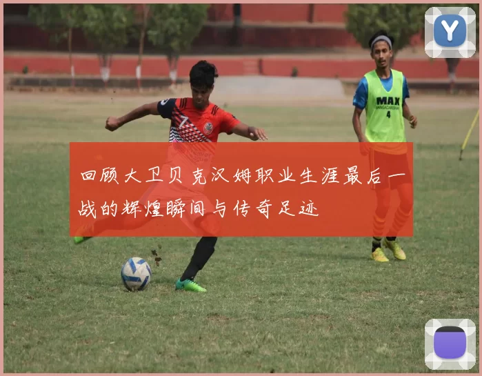回顾大卫贝克汉姆职业生涯最后一战的辉煌瞬间与传奇足迹