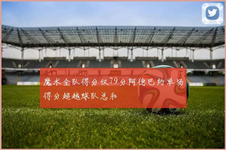 魔术全队得分仅79分阿德巴约单场得分超越球队总和