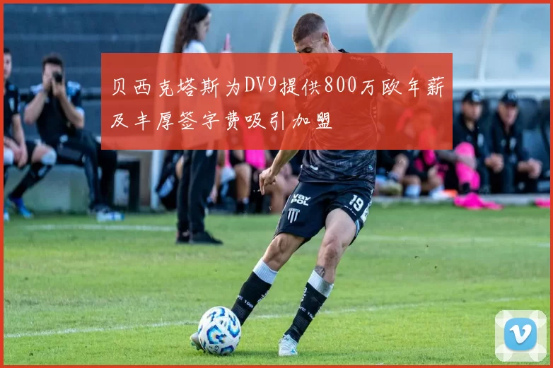 贝西克塔斯为DV9提供800万欧年薪及丰厚签字费吸引加盟