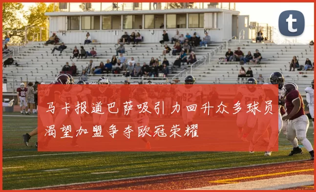 马卡报道巴萨吸引力回升众多球员渴望加盟争夺欧冠荣耀