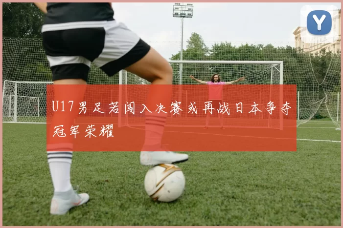 U17男足若闯入决赛或再战日本争夺冠军荣耀