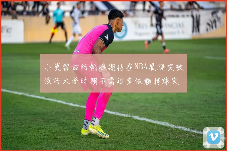 小莫雷兹约翰逊期待在NBA展现突破技巧大学时期不需过多依赖持球突破
