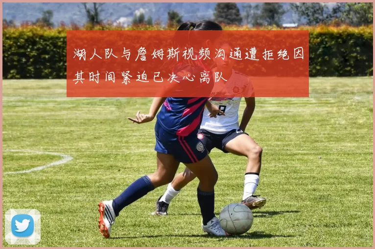 湖人队与詹姆斯视频沟通遭拒绝因其时间紧迫已决心离队