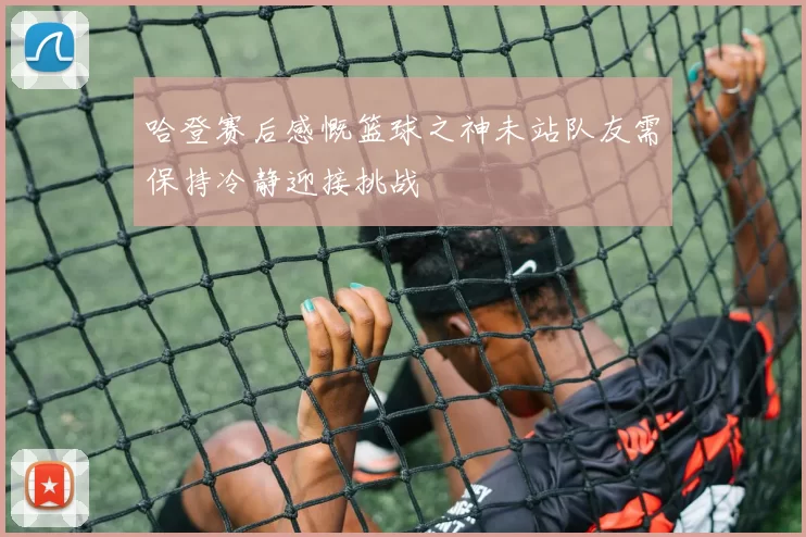 哈登赛后感慨篮球之神未站队友需保持冷静迎接挑战