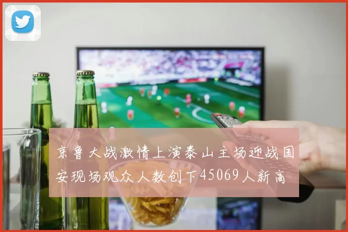 京鲁大战激情上演泰山主场迎战国安现场观众人数创下45069人新高