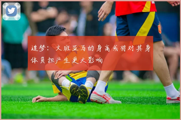 追梦：文班亚马的身高或将对其身体负担产生更大影响