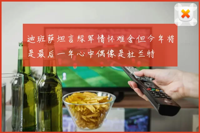 迪班萨坦言绿军情怀难舍但今年将是最后一年心中偶像是杜兰特