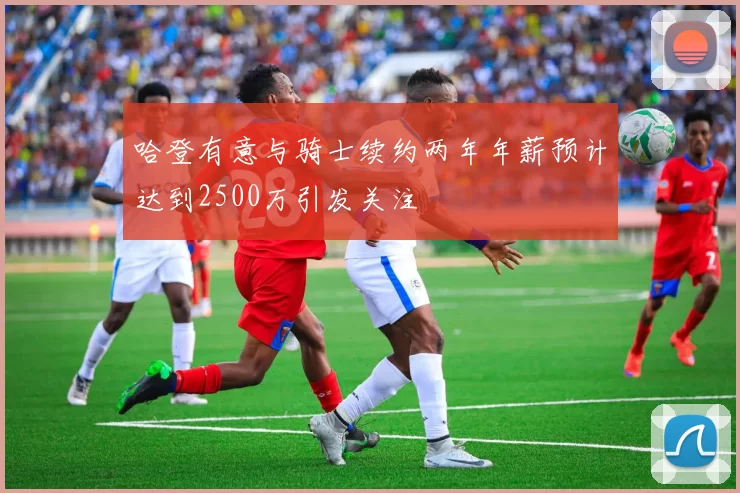 哈登有意与骑士续约两年年薪预计达到2500万引发关注