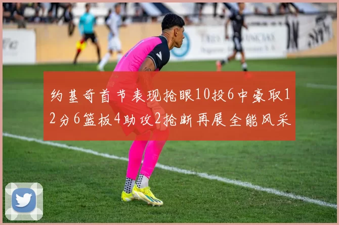 约基奇首节表现抢眼10投6中豪取12分6篮板4助攻2抢断再展全能风采