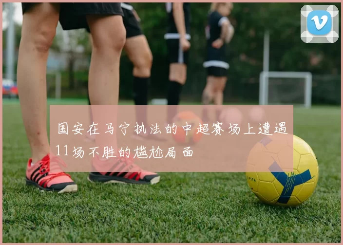 国安在马宁执法的中超赛场上遭遇11场不胜的尴尬局面