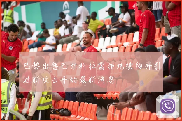 巴黎出售巴尔科拉需拒绝续约并引进新攻击手的最新消息