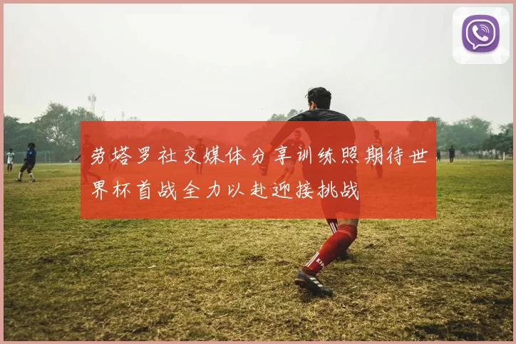 劳塔罗社交媒体分享训练照期待世界杯首战全力以赴迎接挑战